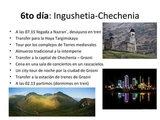 6to día: Ingushetia-Chechenia
• A las 07.15 llegada a Nazran´, desayuno en tren
• Transfer para la Hoya Targimskaya
• Tour por los complejos de Torres medievales
• Almuerzo tradicional a la intemperie
• Transfer a la captial de Chechenia – Grozni
• Cena en una sala de conciertos en un rascacielos
• Un city-tour de noche por la ciudad de Grozni
• Transfer a la estación de trenes de Grozni
• A las 02.13 partimos (dormimos en tren)
 