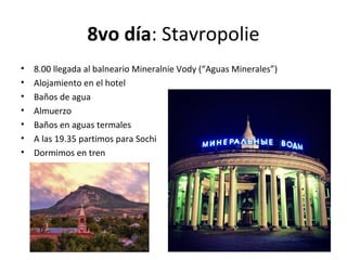 8vo día: Stavropolie
• 8.00 llegada al balneario Mineralnie Vody (“Aguas Minerales”)
• Alojamiento en el hotel
• Baños de agua
• Almuerzo
• Baños en aguas termales
• A las 19.35 partimos para Sochi
• Dormimos en tren
 