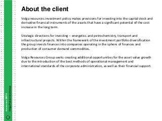 About the client
                        Volga resources investment policy makes provisions for investing into the capital stock and
                        derivative financial instruments of the assets that have a significant potential of the cost
                        increase in the long term.

                        Strategic directions for investing – energetics and petrochemistry, transport and
                        infrastructural projects. Within the framework of the investment portfolio diversification
                        the group invests finances into companies operating in the sphere of finances and
                        production of consumer demand commodities.

                        Volga Resources Group seeks creating additional opportunities for the asset value growth
                        due to the introduction of the best methods of operational management and
                        international standards of the corporate administration, as well as their financial support.
Volga Resources Group
Агентство DEFA
 