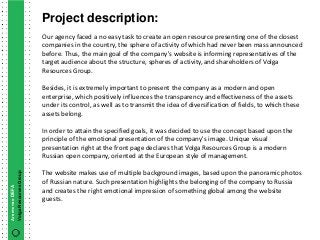 Project description:
                        Our agency faced a no easy task to create an open resource presenting one of the closest
                        companies in the country, the sphere of activity of which had never been mass announced
                        before. Thus, the main goal of the company's website is informing representatives of the
                        target audience about the structure, spheres of activity, and shareholders of Volga
                        Resources Group.

                        Besides, it is extremely important to present the company as a modern and open
                        enterprise, which positively influences the transparency and effectiveness of the assets
                        under its control, as well as to transmit the idea of diversification of fields, to which these
                        assets belong.

                        In order to attain the specified goals, it was decided to use the concept based upon the
                        principle of the emotional presentation of the company's image. Unique visual
                        presentation right at the front page declares that Volga Resources Group is a modern
                        Russian open company, oriented at the European style of management.

                        The website makes use of multiple background images, based upon the panoramic photos
Volga Resources Group




                        of Russian nature. Such presentation highlights the belonging of the company to Russia
Агентство DEFA




                        and creates the right emotional impression of something global among the website
                        guests.
 