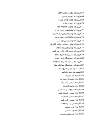 67.‫فروشگاه‬‫قطعات‬‫ی‬‫دک‬‫ی‬Spark
68.‫فروشگاه‬‫کامپ‬‫ی‬‫وتر‬‫ی‬‫اس‬‫ی‬‫ن‬
61.‫فروشگاه‬)‫کتاب‬ ‫(خانه‬ ‫کتابانه‬
70.‫فروشگاه‬‫سالمت‬ ‫کلبه‬
79.‫فروشگاه‬‫گراف‬‫ی‬‫ک‬Icon Archive
72.‫فروشگاه‬‫لوازم‬‫التحریر‬‫تحر‬ ‫پارسا‬‫ی‬‫ر‬
70.‫فروشگاه‬‫الکتر‬ ‫لوازم‬‫ی‬‫ک‬‫ی‬‫الکتر‬ ‫ابرار‬‫ی‬‫ک‬
70.‫فروشگاه‬‫لوازم‬‫آرایشی‬‫شاپ‬ ‫هما‬
75.‫فروشگاه‬‫سبز‬ ‫تولد‬ ‫جشن‬ ‫لوازم‬
76.‫فروشگاه‬‫روشنا‬ ‫لوازم‬‫یی‬‫الکتر‬ ‫مباشر‬‫ی‬‫ک‬
77.‫فروشگاه‬‫لوازم‬‫یدکی‬‫ی‬‫دک‬‫ماهان‬
78.‫فروشگاه‬‫ماشین‬‫آالت‬‫ادار‬‫ی‬‫کمپ‬ ‫تونر‬
71.‫فروشگاه‬‫ماشین‬‫های‬‫ادار‬‫ی‬HSC
80.‫فروشگاه‬‫نما‬ ‫و‬‫ی‬‫شگاه‬‫تصو‬ ‫پارس‬‫ی‬‫ر‬
89.‫فروشگاه‬‫نما‬ ‫و‬‫ی‬‫شگاه‬‫پرده‬Valencia
82.‫فروشگاه‬‫نما‬ ‫و‬‫ی‬‫شگاه‬‫موزا‬‫یی‬‫ک‬‫صفا‬
80.‫فست‬‫زنج‬ ‫فود‬‫ی‬‫ره‬‫ا‬‫ی‬‫رونف‬‫ی‬‫له‬
80.‫فست‬‫زنج‬ ‫فود‬‫ی‬‫ره‬‫ا‬‫ی‬‫ک‬‫ی‬‫پو‬
85.‫کارخانه‬‫الکتر‬ ‫دانا‬‫ی‬‫ک‬
86.‫کارخانه‬‫ر‬‫ی‬‫سندگ‬‫ی‬‫نخ‬ ‫نقره‬
87.‫کارخانه‬‫ش‬‫ی‬‫م‬‫ی‬‫پالست‬‫ی‬‫ک‬
88.‫کارخانه‬‫الکتر‬ ‫صاعقه‬‫ی‬‫ک‬
81.‫کارخانه‬‫صنا‬‫ی‬‫ع‬‫لبن‬‫ی‬‫ا‬‫ی‬‫سات‬‫ی‬‫س‬
10.‫کارخانه‬‫صنعت‬‫ی‬‫پل‬ ‫باستان‬‫ی‬‫مر‬
19.‫کارخانه‬‫صنعت‬‫ی‬‫حک‬‫ی‬‫م‬‫ی‬‫ان‬
12.‫کارخانه‬‫صنعت‬‫ی‬‫کو‬‫ی‬‫ر‬‫پل‬‫ی‬‫مر‬
10.‫کارخانه‬‫کارتن‬‫سازی‬‫محمد‬
10.‫کارخانه‬‫صنعت‬ ‫ماران‬
15.‫کارخانه‬‫نو‬‫ی‬‫ان‬‫است‬‫ی‬‫ل‬
16.‫کارخانه‬‫ی‬‫زد‬‫مروار‬‫ی‬‫د‬‫پالست‬
 