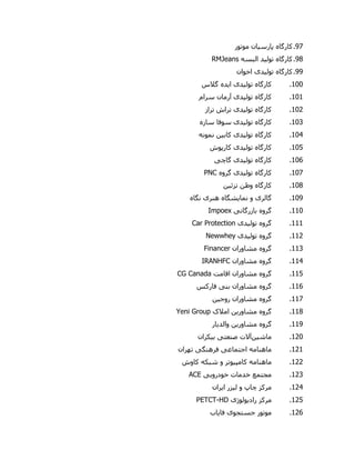 17.‫کارگاه‬‫پارس‬‫ی‬‫ان‬‫موتور‬
18.‫کارگاه‬‫تول‬‫ی‬‫د‬‫البسه‬RMJeans
11.‫کارگاه‬‫تول‬‫ی‬‫د‬‫ی‬‫اخوان‬
900.‫کارگاه‬‫تول‬‫ی‬‫د‬‫ی‬‫ا‬‫ی‬‫ده‬‫گالس‬
909.‫کارگاه‬‫تول‬‫ی‬‫د‬‫ی‬‫سرام‬ ‫آرمان‬
902.‫کارگاه‬‫تول‬‫ی‬‫د‬‫ی‬‫تراز‬ ‫تراش‬
900.‫کارگاه‬‫تول‬‫ی‬‫د‬‫ی‬‫سازه‬ ‫سوفا‬
900.‫کارگاه‬‫تول‬‫ی‬‫د‬‫ی‬‫کاب‬‫ی‬‫ن‬‫نمونه‬
905.‫کارگاه‬‫تول‬‫ی‬‫د‬‫ی‬‫کارپوش‬
906.‫کارگاه‬‫تول‬‫ی‬‫د‬‫ی‬‫گاچ‬‫ی‬
907.‫کارگاه‬‫تول‬‫ی‬‫د‬‫ی‬‫گروه‬PNC
908.‫کارگاه‬‫تزئ‬ ‫وطن‬‫ی‬‫ن‬
901.‫گالر‬‫ی‬‫نما‬ ‫و‬‫ی‬‫شگاه‬‫هنر‬‫ی‬‫نگاه‬
990.‫گروه‬‫بازرگان‬‫ی‬Impoex
999.‫گروه‬‫تول‬‫ی‬‫د‬‫ی‬Car Protection
992.‫گروه‬‫تول‬‫ی‬‫د‬‫ی‬Newwhey
990.‫گروه‬‫مشاوران‬Financer
990.‫گروه‬‫مشاوران‬IRANHFC
995.‫گروه‬‫اقامت‬ ‫مشاوران‬CG Canada
996.‫گروه‬‫بن‬ ‫مشاوران‬‫ی‬‫فارکس‬
997.‫گروه‬‫روج‬ ‫مشاوران‬‫ی‬‫ن‬
998.‫گروه‬‫مشاور‬‫ی‬‫ن‬‫امالک‬Yeni Group
991.‫گروه‬‫مشاور‬‫ی‬‫ن‬‫والد‬‫ی‬‫ار‬
920.‫ماشین‬‫آالت‬‫صنعت‬‫ی‬‫ب‬‫ی‬‫کران‬
929.‫ماهنامه‬‫اجتماع‬‫ی‬‫فرهنگ‬‫ی‬‫تهران‬
922.‫ماهنامه‬‫کامپ‬‫ی‬‫وتر‬‫کاوش‬ ‫شبکه‬ ‫و‬
920.‫مجتمع‬‫خدمات‬‫خودرو‬‫یی‬ACE
920.‫مرکز‬‫ل‬ ‫و‬ ‫چاپ‬‫ی‬‫زر‬‫ا‬‫ی‬‫ران‬
925.‫مرکز‬‫راد‬‫ی‬‫ولوژ‬‫ی‬PETCT-HD
926.‫موتور‬‫جستجو‬‫ی‬‫فا‬‫ی‬‫اب‬
 
