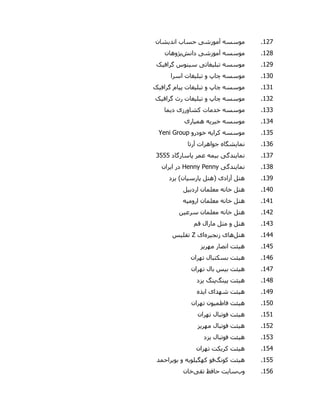 927.‫موسسه‬‫آموزش‬‫ی‬‫اند‬ ‫حساب‬‫ی‬‫شان‬
928.‫موسسه‬‫آموزش‬‫ی‬‫دانش‬‫پژوهان‬
921.‫موسسه‬‫تبل‬‫ی‬‫غات‬‫ی‬‫س‬‫ی‬‫نوس‬‫گراف‬‫ی‬‫ک‬
900.‫موسسه‬‫تبل‬ ‫و‬ ‫چاپ‬‫ی‬‫غات‬‫اسرا‬
909.‫موسسه‬‫تبل‬ ‫و‬ ‫چاپ‬‫ی‬‫غات‬‫پ‬‫ی‬‫ام‬‫گراف‬‫ی‬‫ک‬
902.‫موسسه‬‫تبل‬ ‫و‬ ‫چاپ‬‫ی‬‫غات‬‫گراف‬ ‫رث‬‫ی‬‫ک‬
900.‫موسسه‬‫کشاورز‬ ‫خدمات‬‫ی‬‫د‬‫ی‬‫ما‬
900.‫موسسه‬‫خ‬‫ی‬‫ر‬‫ی‬‫ه‬‫هم‬‫ی‬‫ار‬‫ی‬
905.‫موسسه‬‫کرا‬‫ی‬‫ه‬‫خودرو‬Yeni Group
906.‫نما‬‫ی‬‫شگاه‬‫آرتا‬ ‫جواهرات‬
907.‫نما‬‫ی‬‫ندگ‬‫ی‬‫ب‬‫ی‬‫مه‬‫پاسارگاد‬ ‫عمر‬0555
908.‫نما‬‫ی‬‫ندگ‬‫ی‬Henny Penny‫ا‬ ‫در‬‫ی‬‫ران‬
901.‫هتل‬‫آزاد‬‫ی‬‫پارس‬ ‫(هتل‬‫ی‬‫ان‬)‫ی‬‫زد‬
900.‫هتل‬‫اردب‬ ‫معلمان‬ ‫خانه‬‫ی‬‫ل‬
909.‫هتل‬‫اروم‬ ‫معلمان‬ ‫خانه‬‫ی‬‫ه‬
902.‫هتل‬‫سرع‬ ‫معلمان‬ ‫خانه‬‫ی‬‫ن‬
900.‫هتل‬‫قم‬ ‫مارال‬ ‫متل‬ ‫و‬
900.‫هتل‬‫ها‬‫ی‬‫زنج‬‫ی‬‫ره‬‫ا‬‫ی‬Z‫تفل‬‫ی‬‫س‬
905.‫ه‬‫ی‬‫ئت‬‫مهر‬ ‫انصار‬‫ی‬‫ز‬
906.‫ه‬‫ی‬‫ئت‬‫تهران‬ ‫بسکتبال‬
907.‫ه‬‫ی‬‫ئت‬‫ب‬‫ی‬‫س‬‫تهران‬ ‫بال‬
908.‫ه‬‫ی‬‫ئت‬‫پینگ‬‫پنگ‬‫ی‬‫زد‬
901.‫ه‬‫ی‬‫ئت‬‫شهدا‬‫ی‬‫ا‬‫ی‬‫ذه‬
950.‫ه‬‫ی‬‫ئت‬‫فاطم‬‫ی‬‫ون‬‫تهران‬
959.‫ه‬‫ی‬‫ئت‬‫تهران‬ ‫فوتبال‬
952.‫ه‬‫ی‬‫ئت‬‫مهر‬ ‫فوتبال‬‫ی‬‫ز‬
950.‫ه‬‫ی‬‫ئت‬‫فوتبال‬‫ی‬‫زد‬
950.‫ه‬‫ی‬‫ئت‬‫کر‬‫ی‬‫کت‬‫تهران‬
955.‫ه‬‫ی‬‫ئت‬‫کونگ‬‫کهگ‬ ‫فو‬‫ی‬‫لو‬‫ی‬‫ه‬‫بو‬ ‫و‬‫ی‬‫راحمد‬
956.‫وب‬‫سایت‬‫حافظ‬‫تقی‬‫خان‬
 