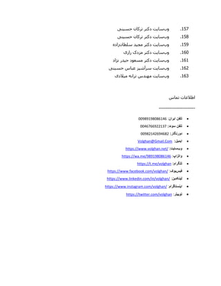 957.‫وب‬‫سایت‬‫حس‬ ‫ترکان‬ ‫دکتر‬‫ی‬‫ن‬‫ی‬
958.‫وب‬‫سایت‬‫حس‬ ‫ترکان‬ ‫دکتر‬‫ی‬‫ن‬‫ی‬
951.‫وب‬‫سایت‬‫مج‬ ‫دکتر‬‫ی‬‫د‬‫سلطان‬‫زاده‬
960.‫وب‬‫سایت‬‫راز‬ ‫مزدک‬ ‫دکتر‬‫ی‬
969.‫وب‬‫سایت‬‫مسعود‬ ‫دکتر‬‫نژاد‬ ‫حیدر‬
962.‫وب‬‫سایت‬‫حس‬ ‫عباس‬ ‫سرآشپز‬‫ی‬‫ن‬‫ی‬
960.‫وب‬‫سایت‬‫م‬ ‫ترانه‬ ‫مهندس‬‫ی‬‫الد‬‫ی‬
‫تماس‬ ‫اطالعات‬
-----------------------
‫تلفن‬‫ایران‬:11898989190900
:‫سوئد‬ ‫تلفن‬1100000866900
‫دورنگار‬:11896906080096
:‫ایمیل‬Volghan@Gmail.Com
‫وب‬‫سایت‬:https://www.volghan.net/
‫واتزاپ‬:https://wa.me/989198086146
:‫تلگرام‬https://t.me/volghan
‫فیس‬‫بوک‬:https://www.facebook.com/volghan/
‫لینکدین‬:/www.linkedin.com/in/volghan/https:/
‫اینستاگرام‬:https://www.instagram.com/volghan/
‫توییتر‬:https://twitter.com/volghan
 