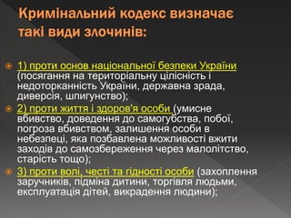  1) проти основ національної безпеки України
(посягання на територіальну цілісність і
недоторканність України, державна зрада,
диверсія, шпигунство);
 2) проти життя і здоров'я особи (умисне
вбивство, доведення до самогубства, побої,
погроза вбивством, залишення особи в
небезпеці, яка позбавлена можливості вжити
заходів до самозбереження через малолітство,
старість тощо);
 3) проти волі, честі та гідності особи (захоплення
заручників, підміна дитини, торгівля людьми,
експлуатація дітей, викрадення людини);
 