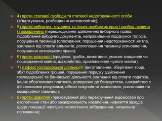  4) проти статевої свободи та статевої недоторканності особи
(зґвалтування, розбещення неповнолітніх);
 5) проти виборчих, трудових та інших особистих прав і свобод людини
і громадянина (перешкоджання здійсненню виборчого права,
підроблення виборчих документів, неправильний підрахунок голосів,
порушення таємниці голосування; порушення недоторканності житла,
ухилення від сплати аліментів, розголошення таємниці усиновлення,
порушення авторського права);
 6) проти власності (крадіжка, грабіж, вимагання, умисне знищення чи
пошкодження майна, шахрайство, привласнення чужого майна);
 7) у сфері господарської діяльності (виготовлення, зберігання тощо,
збут підроблених грошей, порушення порядку здійснення
господарської та банківської діяльності, ухилення від сплати податків,
інших обов'язкових платежів, доведення до банкрутства, шахрайство з
фінансовими ресурсами, обман покупців та замовників, розголошення
комерційної таємниці);
 8) проти довкілля (приховування або перекручення відомостей про
екологічний стан або захворюваність населення, невжиття заходів
щодо ліквідації наслідків екологічного забруднення, незаконне
полювання);
 