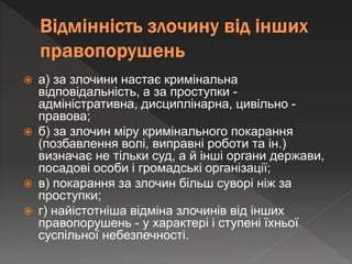  а) за злочини настає кримінальна
відповідальність, а за проступки -
адміністративна, дисциплінарна, цивільно -
правова;
 б) за злочин міру кримінального покарання
(позбавлення волі, виправні роботи та ін.)
визначає не тільки суд, а й інші органи держави,
посадові особи і громадські організації;
 в) покарання за злочин більш суворі ніж за
проступки;
 г) найістотніша відміна злочинів від інших
правопорушень - у характері і ступені їхньої
суспільної небезпечності.
 