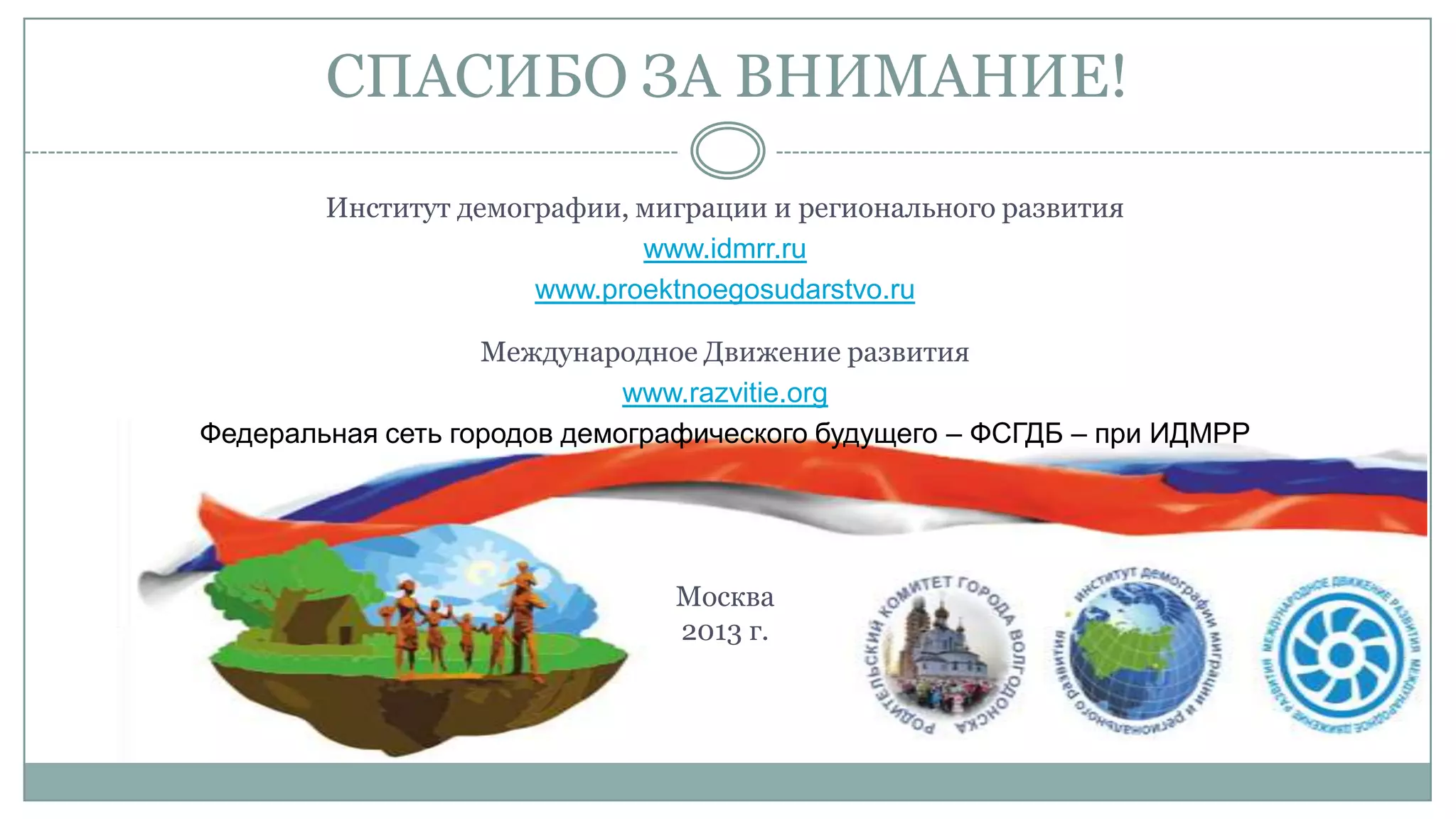 СПАСИБО ЗА ВНИМАНИЕ!
Институт демографии, миграции и регионального развития
www.idmrr.ru
www.proektnoegosudarstvo.ru
Международное Движение развития
www.razvitie.org
Федеральная сеть городов демографического будущего – ФСГДБ – при ИДМРР
Москва
2013 г.
 