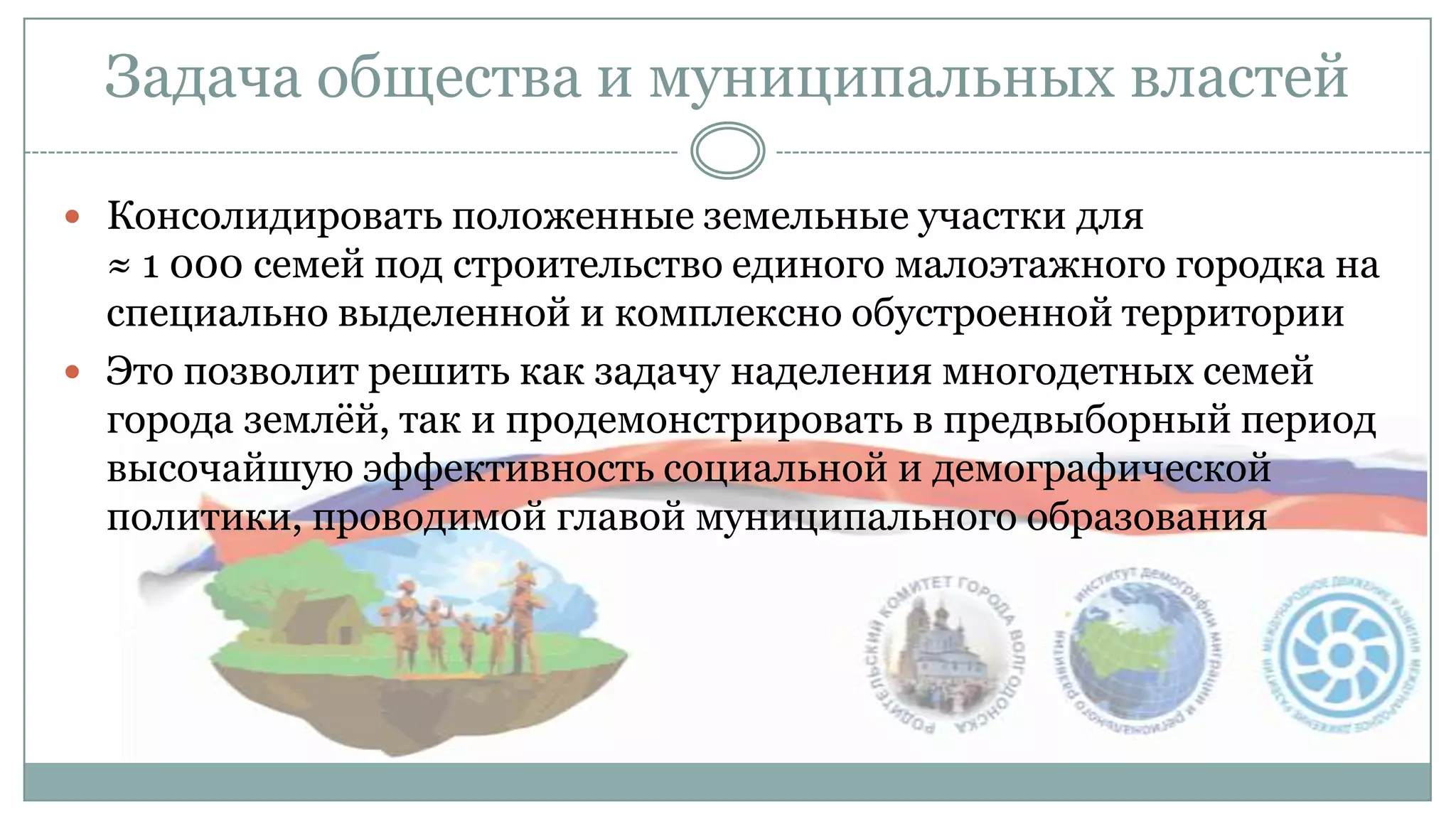 Задача общества и муниципальных властей
 Консолидировать положенные земельные участки для
≈ 1 000 семей под строительство единого малоэтажного городка на
специально выделенной и комплексно обустроенной территории
 Это позволит решить как задачу наделения многодетных семей
города землѐй, так и продемонстрировать в предвыборный период
высочайшую эффективность социальной и демографической
политики, проводимой главой муниципального образования
 