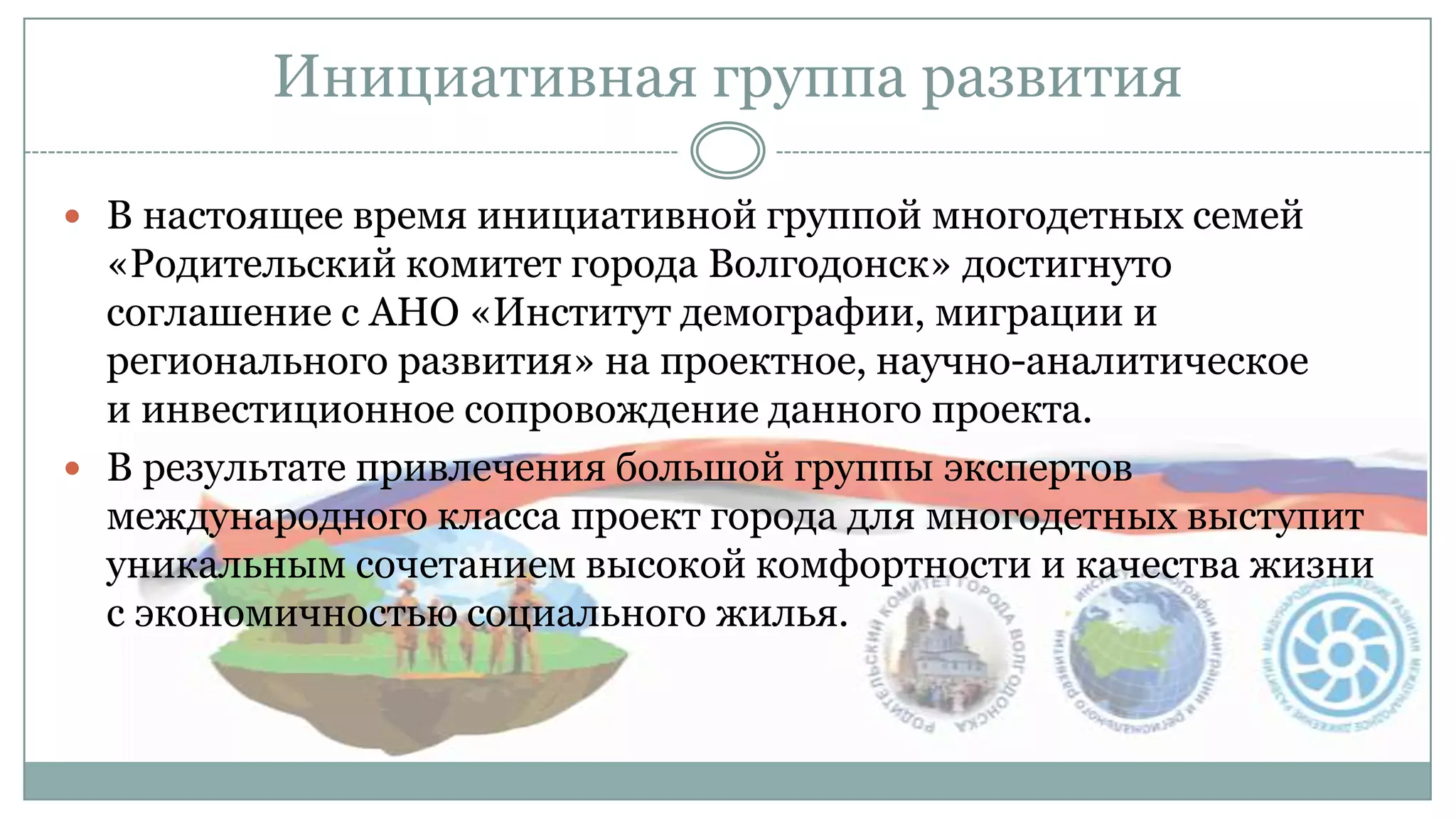 Инициативная группа развития
 В настоящее время инициативной группой многодетных семей
«Родительский комитет города Волгодонск» достигнуто
соглашение с АНО «Институт демографии, миграции и
регионального развития» на проектное, научно-аналитическое
и инвестиционное сопровождение данного проекта.
 В результате привлечения большой группы экспертов
международного класса проект города для многодетных выступит
уникальным сочетанием высокой комфортности и качества жизни
с экономичностью социального жилья.
 