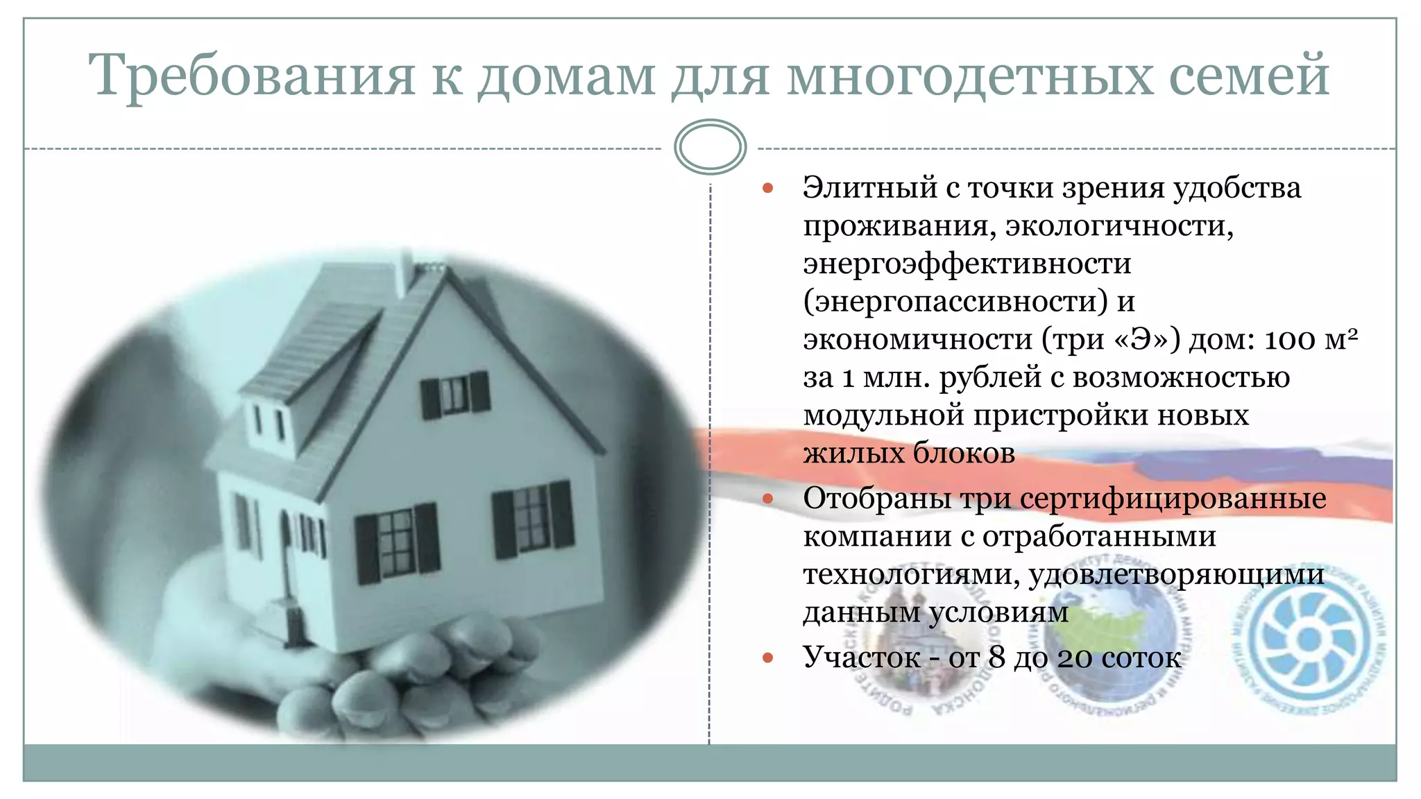 Требования к домам для многодетных семей
 Элитный с точки зрения удобства
проживания, экологичности,
энергоэффективности
(энергопассивности) и
экономичности (три «Э») дом: 100 м2
за 1 млн. рублей с возможностью
модульной пристройки новых
жилых блоков
 Отобраны три сертифицированные
компании с отработанными
технологиями, удовлетворяющими
данным условиям
 Участок - от 8 до 20 соток
 