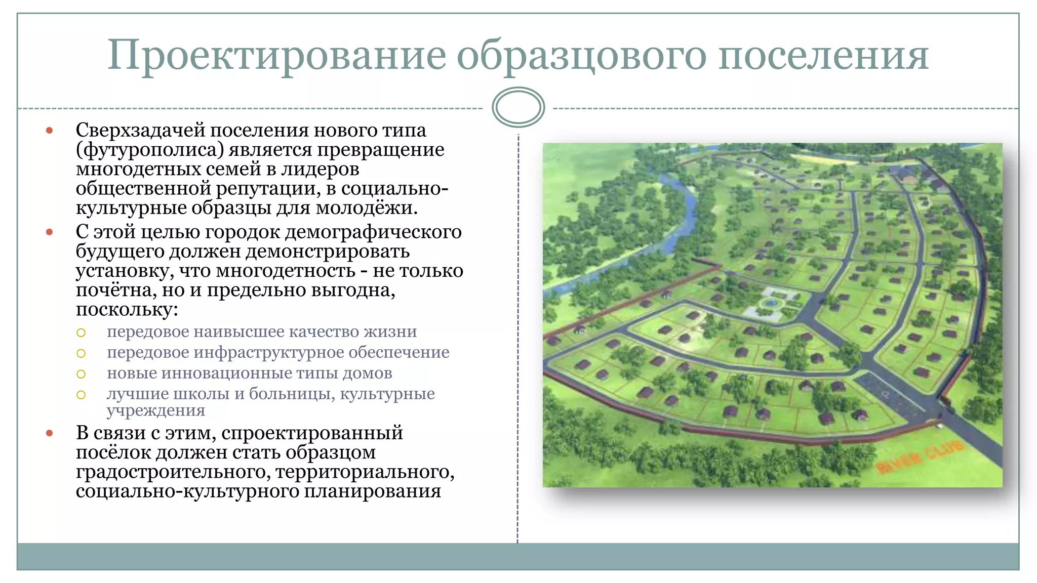 Проектирование образцового поселения
 Сверхзадачей поселения нового типа
(футурополиса) является превращение
многодетных семей в лидеров
общественной репутации, в социально-
культурные образцы для молодѐжи.
 С этой целью городок демографического
будущего должен демонстрировать
установку, что многодетность - не только
почѐтна, но и предельно выгодна,
поскольку:
 передовое наивысшее качество жизни
 передовое инфраструктурное обеспечение
 новые инновационные типы домов
 лучшие школы и больницы, культурные
учреждения
 В связи с этим, спроектированный
посѐлок должен стать образцом
градостроительного, территориального,
социально-культурного планирования
 