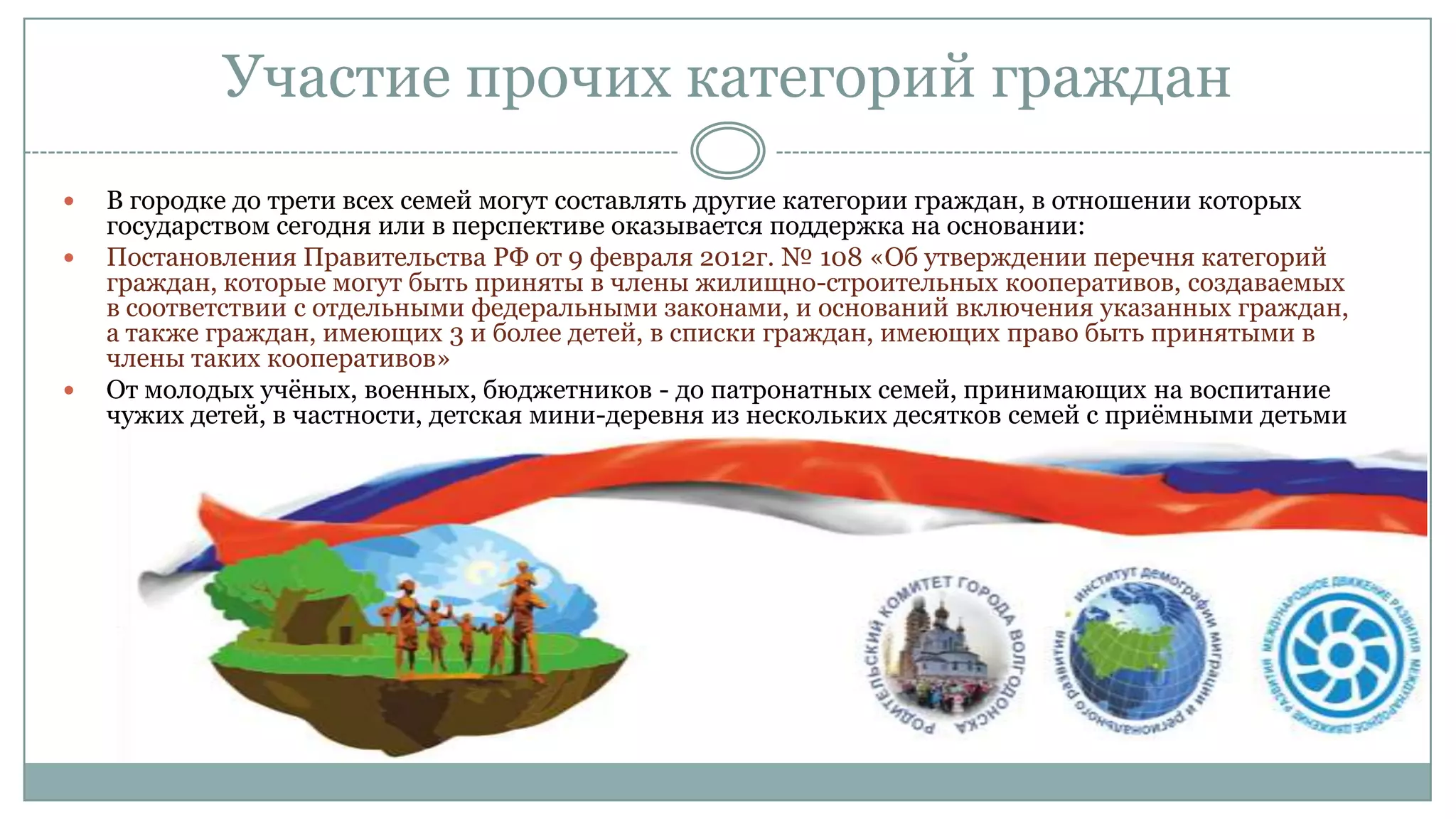 Участие прочих категорий граждан
 В городке до трети всех семей могут составлять другие категории граждан, в отношении которых
государством сегодня или в перспективе оказывается поддержка на основании:
 Постановления Правительства РФ от 9 февраля 2012г. № 108 «Об утверждении перечня категорий
граждан, которые могут быть приняты в члены жилищно-строительных кооперативов, создаваемых
в соответствии с отдельными федеральными законами, и оснований включения указанных граждан,
а также граждан, имеющих 3 и более детей, в списки граждан, имеющих право быть принятыми в
члены таких кооперативов»
 От молодых учѐных, военных, бюджетников - до патронатных семей, принимающих на воспитание
чужих детей, в частности, детская мини-деревня из нескольких десятков семей с приѐмными детьми
 
