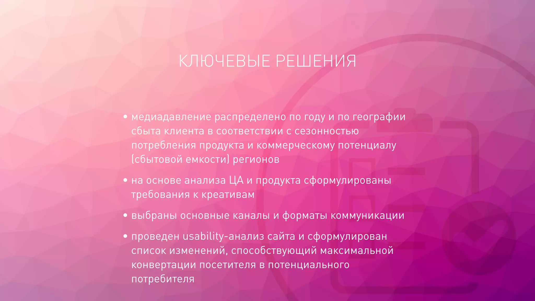КЛЮЧЕВЫЕ РЕШЕНИЯ
• медиадавление распределено по году и по географии
сбыта клиента в соответствии с сезонностью
потребления продукта и коммерческому потенциалу
(сбытовой емкости) регионов
• на основе анализа ЦА и продукта сформулированы
требования к креативам
• выбраны основные каналы и форматы коммуникации
• проведен usability-анализ сайта и сформулирован
список изменений, способствующий максимальной
конвертации посетителя в потенциального
потребителя
 