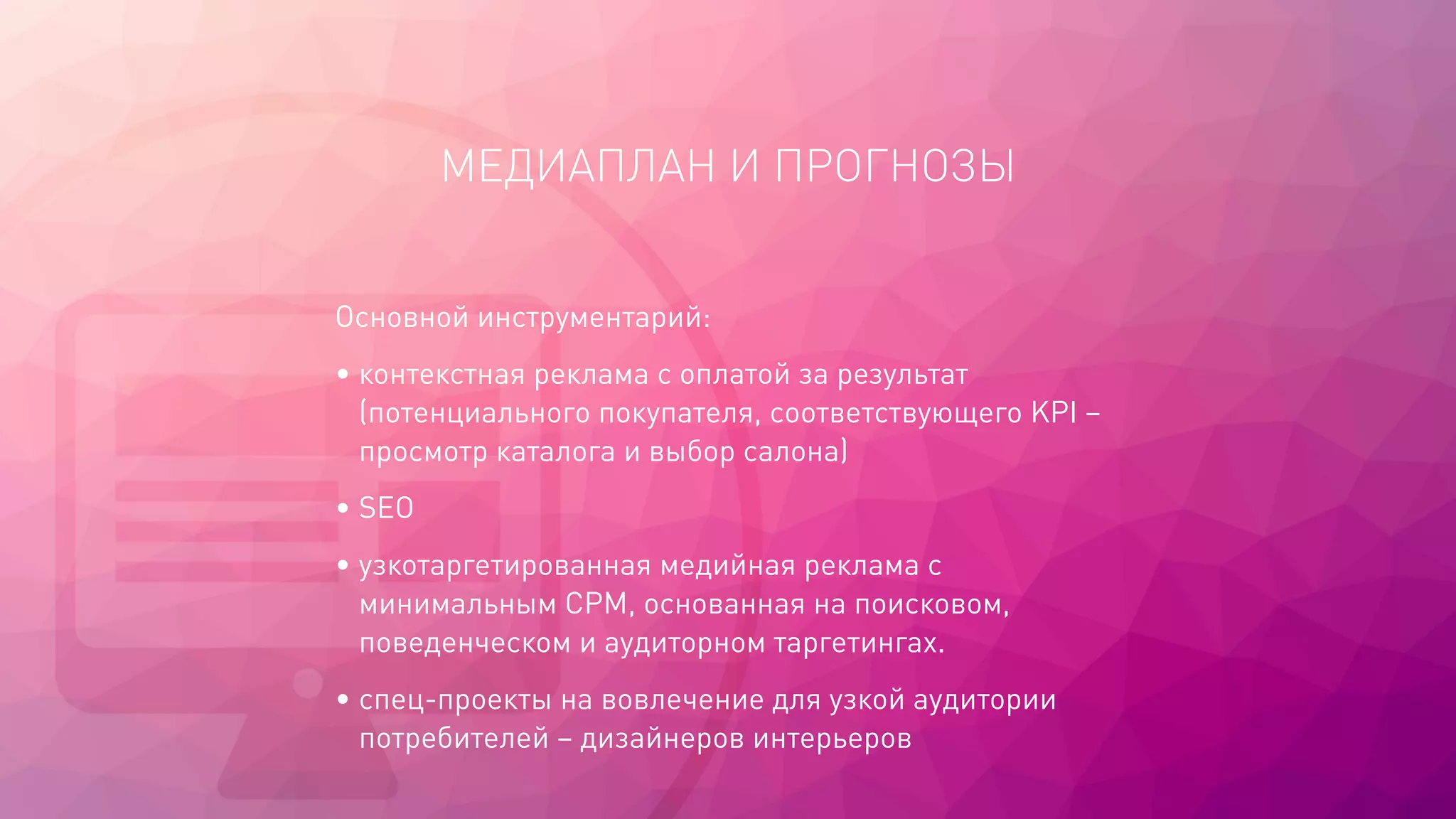 МЕДИАПЛАН И ПРОГНОЗЫ
Основной инструментарий:
• контекстная реклама с оплатой за результат
(потенциального покупателя, соответствующего KPI –
просмотр каталога и выбор салона)
• SEO
• узкотаргетированная медийная реклама с
минимальным CPM, основанная на поисковом,
поведенческом и аудиторном таргетингах.
• спец-проекты на вовлечение для узкой аудитории
потребителей – дизайнеров интерьеров
 