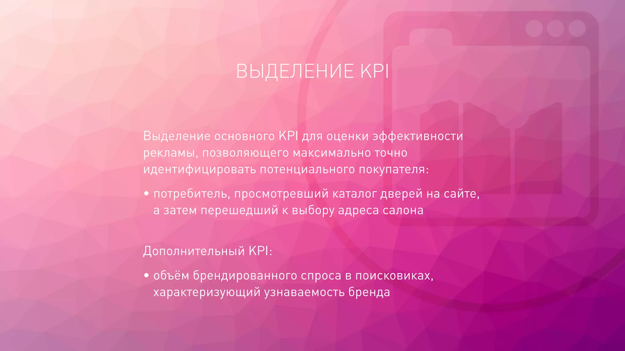 ВЫДЕЛЕНИЕ KPI
Выделение основного KPI для оценки эффективности
рекламы, позволяющего максимально точно
идентифицировать потенциального покупателя:
• потребитель, просмотревший каталог дверей на сайте,
а затем перешедший к выбору адреса салона
Дополнительный KPI:
• объём брендированного спроса в поисковиках,
характеризующий узнаваемость бренда
 