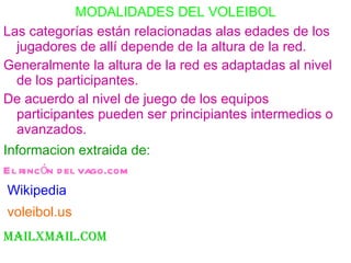 MODALIDADES DEL VOLEIBOL Las categorías están relacionadas alas edades de los jugadores de allí depende de la altura de la red. Generalmente la altura de la red es adaptadas al nivel de los participantes. De acuerdo al nivel de juego de los equipos participantes pueden ser principiantes intermedios o avanzados. Informacion extraida de: El rincón del vago.com Wikipedia voleibol.us   mailxmail.com 