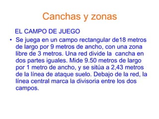 Canchas y zonas EL CAMPO DE JUEGO Se juega en un campo rectangular de18 metros de largo por 9 metros de ancho, con una zona libre de 3 metros. Una red divide la  cancha en dos partes iguales. Mide 9.50 metros de largo por 1 metro de ancho, y se sitúa a 2,43 metros de la línea de ataque suelo. Debajo de la red, la línea central marca la divisoria entre los dos campos. 