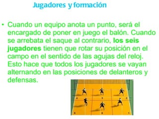 Jugadores y formación Cuando un equipo anota un punto, será el encargado de poner en juego el balón. Cuando se arrebata el saque al contrario,  los seis jugadores  tienen que rotar su posición en el campo en el sentido de las agujas del reloj. Esto hace que todos los jugadores se vayan alternando en las posiciones de delanteros y defensas. 