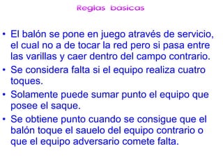 Reglas básicas El balón se pone en juego através de servicio, el cual no a de tocar la red pero si pasa entre las varillas y caer dentro del campo contrario.  Se considera falta si el equipo realiza cuatro toques. Solamente puede sumar punto el equipo que posee el saque. Se obtiene punto cuando se consigue que el balón toque el sauelo del equipo contrario o que el equipo adversario comete falta. 