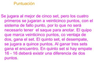 Puntuación Se jugara al mejor de cinco set, pero los cuatro primeros se jugaran a veinticinco puntos, con el sistema de fallo punto, por lo que no será necesario tener  el saque para anotar. El quipo que marca veinticinco puntos, co ventaja de dos, gana el set. El quinto set, el desempate, se jugara a quince puntos. Al ganar tres sets gana el encuentro. En quinto set si hay empate 16 - 16 deberá existir una diferencia de dos puntos . 