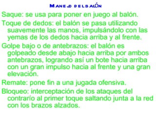 Manejo del balón Saque: se usa para poner en juego al balón. Toque de dedos: el balón se pasa utilizando suavemente las manos, impulsándolo con las yemas de los dedos hacia arriba y al frente. Golpe bajo o de antebrazos: el balón es golpeado desde abajo hacia arriba por ambos antebrazos, logrando así un bote hacia arriba con un gran impulso hacia al frente y una gran elevación. Remate: pone fin a una jugada ofensiva. Bloqueo: interceptación de los ataques del contrarío al primer toque saltando junta a la red con los brazos alzados. 