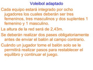 Voleibol adaptado Cada equipo estará integrado por ocho jugadores los cuales deberán ser tres femeninos, tres masculinos y dos suplentes 1 femenino y 1 masculino. La altura de la red será de 2,43m. Se deberán realizar dos pases obligatoriamente antes de enviar el balón al campo contrario. Cuándo un jugador tome el balón solo se le permitirá realizar pasos para restablecer el equilibro y continuar el juego. 