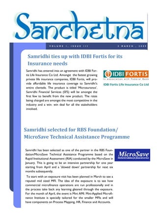 VOLUME       1,   ISSUE   1II                        2   MARCH   ,   2009




 Samridhi ties up with IDBI Fortis for its
 Insurance needs
Samridhi has entered into an agreement with IDBI For-
tis Life Insurance Co Ltd. Amongst the fastest growing
private life insurance companies, IDBI Fortis, will pro-
vide affordable life insurance coverage to Samridhi‟s
entire clientele. The product is titled „Microsurance‟.
Samridhi Financial Services (SFS) will be amongst the
first few to benefit from the new product. The rates
being charged are amongst the most competitive in the
industry and a win- win deal for all the stakeholders
involved.




Samridhi selected for RBS Foundation/
MicroSave Technical Assistance Programme

Samridhi has been selected as one of the partner in the RBS Foun-
dation/MicroSave Technical Assistance Programme based on the
Rapid Institutional Assessment (RIA) conducted by the MicroSave in
January. This is going to be an intensive partnership for one year
starting from April and a 'slowed down' partnership for next six
months subsequently.
 To start with an exposure visit has been planned in March to see a
reputed mid sized MFI. The idea of the exposure is to see how
commercial microfinance operations are run professionally and in
the process take back any learning gleaned through the exposure.
For the month of April, the event is Mini AMI. Mini-Applied Microfi-
nance Institute is specially tailored for the smaller MFIs and will
have components on Process Mapping, HR, Finance and Accounts.
 