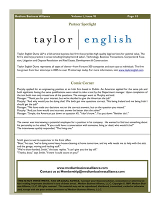 Medium Business Alliance                             Volume I, Issue VI                                     Page 10


                                                  Partner Spotlight




 Taylor English Duma LLP is a full-service business law firm that provides high quality legal services for optimal value. The
 firm‘s attorneys practice in areas including Employment & Labor, Technology, Business Transactions, Corporate & Taxa-
 tion, Litigation and Dispute Resolution and Real Estate, Development & Construction.

 Taylor English Duma represents all types of clients—from Fortune 500 companies and start-ups to individuals. The firm
 has grown from four attorneys in 2005 to over 75 attorneys today. For more information, visit www.taylorenglish.com.




                                                     Comic Corner
 Murphy applied for an engineering position at an Irish firm based in Dublin. An American applied for the same job and
 both applicants having the same qualifications were asked to take a test by the Department manager. Upon completion of
 the test both men only missed one of the questions. The manager went to Murphy and said.
 Manager: "Thank you for your interest, but we've decided to give the American the job"
 Murphy: "And why would you be doing that? We both got nine questions correct. This being Ireland and me being Irish I
 should get the job!"
 Manager: "We have made our decisions not on the correct answers, but on the question you missed."
 Murphy: "And just how would one incorrect answer be better than the other?"
 Manager: "Simple, the American put down on question #5, "I don't know.", You put down "Neither do I."


 The owner was interviewing a potential employee for a position in his company. He wanted to find out something about
 his personality so he asked, "If you could have a conversation with someone, living or dead, who would it be?"
 The interviewee quickly responded, "The living one."



 Smith goes to see his supervisor in the front office.
 "Boss," he says, "we're doing some heavy house-cleaning at home tomorrow, and my wife needs me to help with the attic
 and the garage, moving and hauling stuff."
 "We're short-handed, Smith," the boss replies. "I can't give you the day off."
 "Thanks, boss," says Smith, "I knew I could count on you!"




                                  www.mediumbusinessalliance.com
                       Contact us at Membership@mediumbusinessalliance.com

 THIS IS NOT INVESTMENT, TAX OR LEGAL ADVICE. Contact your financial advisor, accountant or attorney be-
 fore making important decisions in any of these areas. Medium Business Alliance, L.L.C. Copyright © 2009. Medium Busi-
 ness Alliance, L.L.C. All rights reserved. This material may not be reproduced, distributed, transmitted, cached or otherwise
 used, except with the prior written permission of Medium Business Alliance, L.L.C.
 