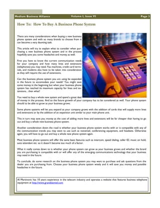 Medium Business Alliance                           Volume I, Issue VI                                               Page 3


 How To: How To Buy A Business Phone System


 There are many considerations when buying a new business
 phone system and with so many brands to choose from it
 can become a very daunting task.

 This article will try to explain what to consider when pur-
 chasing a new business phone system and in the process
 hopefully save you some headaches and money as well.

 First you have to know the current communication needs
 for your company and how many lines and extensions
 (telephones) you may need. Fax machines, credit card termi-
 nals, and modems also have to be taken into consideration
 as they will require the use of extensions.

 Can the business phone system you are using be expanded
 in the future to accomodate your needs? You might save
 some money in the beginning but when your business phone
 system has reached its maximum capacity for lines and ex-
 tensions... then what?

 You need to buy a whole new system and spend a great deal
 of money in the process. And so the future growth of your company has to be considered as well. Your phone system
 should to be able to grow as your business grows.

 Some phone systems will let you expand as your company grows with the addition of cards that will supply more lines
 and extensions or by the addition of an expansion unit similar to your main phone unit.

 This in turn may save you money as the cost of adding more lines and extensions will be far cheaper than having to go
 out and buy a whole new business phone system.

 Another consideration down the road is whether your business phone system works with or is compatible with any of
 the communication trends you may want to use such as voicemail, conferencing equipment, and headsets. Otherwise
 again, you will have to go out and buy a whole new phone system again.

 Most business phone systems will offer the same basic features such as intercom, speed dialing, caller ID, music on hold,
 auto attendant etc. so it doesn't become too much of a factor.

 What it really comes down to is whether your phone system can grow as your business grows and whether the brand
 you are purchasing is compatible with or will offer any of the emerging communications technology that your business
 may need in the future.

 To conclude, do some research on the business phone system you may want to purchase and ask questions from the
 dealer you are purchasing from. Choose your business phone system wisely and it will save you money and possible
 headaches in the future.



 Al Martinovic has 10 years experience in the telecom industry and operates a website that features business telephone
 equipment at http://www.grandslamtel.com
 