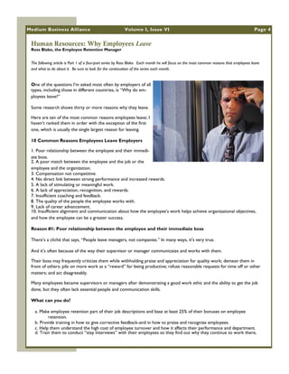Medium Business Alliance                                  Volume I, Issue VI                                                              Page 4


 Human Resources: Why Employees Leave
 Ross Blake, the Employee Retention Manager


 The following article is Part 1 of a four-part series by Ross Blake. Each month he will focus on the most common reasons that employees leave
 and what to do about it. Be sure to look for the continuation of the series each month.


 One of the questions I‘m asked most often by employers of all
 types, including those in different countries, is ―Why do em-
 ployees leave?‖

 Some research shows thirty or more reasons why they leave.

 Here are ten of the most common reasons employees leave; I
 haven‘t ranked them in order with the exception of the first
 one, which is usually the single largest reason for leaving.

 10 Common Reasons Employees Leave Employers

 1. Poor relationship between the employee and their immedi-
 ate boss.
 2. A poor match between the employee and the job or the
 employee and the organization.
 3. Compensation not competitive.
 4. No direct link between strong performance and increased rewards.
 5. A lack of stimulating or meaningful work.
 6. A lack of appreciation, recognition, and rewards.
 7. Insufficient coaching and feedback.
 8. The quality of the people the employee works with.
 9. Lack of career advancement.
 10. Insufficient alignment and communication about how the employee‘s work helps achieve organizational objectives,
 and how the employee can be a greater success.

 Reason #1: Poor relationship between the employee and their immediate boss

 There‘s a cliché that says, ―People leave managers, not companies.‖ In many ways, it‘s very true.

 And it‘s often because of the way their supervisor or manager communicates and works with them.

 Their boss may frequently criticize them while withholding praise and appreciation for quality work; demean them in
 front of others; pile on more work as a ―reward‖ for being productive; refuse reasonable requests for time off or other
 matters; and act disagreeably.

 Many employees became supervisors or managers after demonstrating a good work ethic and the ability to get the job
 done, but they often lack essential people and communication skills.

 What can you do?

   a. Make employee retention part of their job descriptions and base at least 25% of their bonuses on employee
          retention.
   b. Provide training in how to give corrective feedback-and in how to praise and recognize employees.
   c. Help them understand the high cost of employee turnover and how it affects their performance and department.
   d. Train them to conduct ―stay interviews‖ with their employees so they find out why they continue to work there,
 