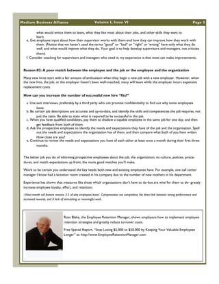 Medium Business Alliance                                Volume I, Issue VI                                                           Page 5

          what would entice them to leave, what they like most about their jobs, and other skills they want to
          learn.
   e. Get employee input about how their supervisor works with them-and how they can improve how they work with
          them. (Notice that we haven‘t used the terms ―good‖ or ―bad‖ or ―right‖ or ‗wrong‖ here-only what they do
          well, and what would improve what they do. Your goal is to help develop supervisors and managers, not criticize
          them).
   f. Consider coaching for supervisors and managers who need it; my experience is that most can make improvements.


 Reason #2: A poor match between the employee and the job or the employee and the organization

 Many new hires start with a fair amount of enthusiasm when they begin a new job with a new employer. However, when
 the new hire, the job, or the employer haven‘t been well-matched, many will leave while the employer incurs expensive
 replacement costs.

 How can you increase the number of successful new hire “fits?”

   a. Use exit interviews, preferably by a third party who can promise confidentiality to find out why some employees
          leave.
   b. Be certain job descriptions are accurate and up-to-date, and identify the skills and competencies the job requires, not
          just the tasks. Be able to state what is required to be successful in the job.
   c. When you have qualified candidates, pay them to shadow a capable employee in the same job for one day, and then
          get feedback from both of them.
   d. Ask the prospective employee to identify the needs and expectations they have of the job and the organization. Spell
          out the needs and expectations the organization has of them, and then compare what both of you have written.
          How close are you?
   e. Continue to review the needs and expectations you have of each other at least once a month during their first three
          months.


 The better job you do of informing prospective employees about the job, the organization, its culture, policies, proce-
 dures, and match expectations up front, the more good matches you‘ll make.

 Work to be certain you understand the key needs both new and existing employees have. For example, one call center
 manager I know had a lactation room created in his company due to the number of new mothers in his department.

 Experience has shown that measures like these which organizations don‘t have to do-but are wise for them to do- greatly
 increase employee loyalty, effort, and retention.

 ~Next month will feature reasons 3-5 of why employees leave: Compensation not competitive, No direct link between strong performance and
 increased rewards, and A lack of stimulating or meaningful work.




                                Ross Blake, the Employee Retention Manager, shows employers how to implement employee
                                retention strategies and greatly reduce turnover costs.

                                Free Special Report, ―Stop Losing $5,000 to $50,000 by Keeping Your Valuable Employees
                                Longer‖ at: http://www.EmployeeRetentionManager.com
 