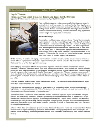 Medium Business Alliance                            Volume I, Issue VI                                                     Page 7

 Legal/Finance:
 Financing Your Small Business: Tricks and Traps for the Unwary
 By Jonathan B. Wilson, corporate and business finance attorney, Taylor English Duma LLP

                                               Many small business owners and entrepreneurs find that they must obtain fi-
                                               nancing for their small businesses. Few banks are lending these days, however,
                                               and that has led many business owners to search for alternative ways of getting
                                               working capital. Business owners should always obtain legal advice for an ex-
                                               perienced business finance attorney, however, as there are many ways a small
                                               business can get into big trouble in no time at all.

                                               What is Financing?

                                               Financing for a small business can take many forms. ―Equity‖ financing includes
                                               any transaction in which the investor (the party providing the cash to the busi-
                                               ness) will obtain a permanent ownership stake in the business. If the business is
                                               a corporation, an equity investment might involve a sale of the corporation‘s
                                               stock, which might consist of common stock, preferred stock, or other inter-
                                               ests that involve stock. If the business is organized as a limited liability com-
                                               pany, an equity financing will involve the sale of ―membership interests‖ in the
                                               company. While membership interests in a limited liability company are some-
                                               times called ―units‖ or ―shares‖, they are the same thing.

 ―Debt‖ financing – in contrast with equity – is an investment where the investor provides cash and receives in return a
 stream of future payments that will repay the original investment plus interest. Once the debt is repaid, it is retired and
 the investor has no further claim against the company.

 Debt and equity financings are different in ways that are important both to the business owner and the investor.
 In an equity transaction, the investor stands in the same position as other owners of the business: the investor will make
 money only when the business begins to distribute cash, derived from earnings, to other owners of the company‘s equity.
 In a debt transaction, the investor stands ahead of the company‘s equity owners. The debt transaction documents will
 often describe (or limit) the situations in which equity owners can withdraw earnings from the company prior to the com-
 plete repayment of the debt. In many transactions, distributions to equity owners will be prohibited until the debt is re-
 paid in full.

 With debt, however, once the debt is repaid, the investment is over. The investor will never receive more than repay-
 ment of the original investment plus interest.

 With equity, the investment has the potential to grow in value to an amount far in excess of the original investment.
 Sophisticated investors may also consider ―hybrid‖ investments that contain both debt and equity components. One of
 the more common of these hybrids is a ―convertible note.‖

 A convertible note is a promissory note in which the business promises to repay the original amount of the note, plus
 interest. The note can be ―converted,‖ however, upon various circumstances into a number of shares of stock in the
 business (if it is a corporation) or a quantity of membership interests (if it is a limited liability company). For example, a
 convertible note might be converted at the discretion of the investor or at the discretion of the company subject to the
 occurrence of certain key events (such as sales exceeding a particular threshold, or the company raises more than some
 threshold of new investment).

 A hybrid vehicle like a convertible note gives the investor the security that comes from a debt investment (where the debt
 investor would be repaid before equity investors in the event of the bankruptcy or liquidation of the business) but the
 potential upside of an equity investment (where the investor could convert the note into equity if the business increased
 in value).
 