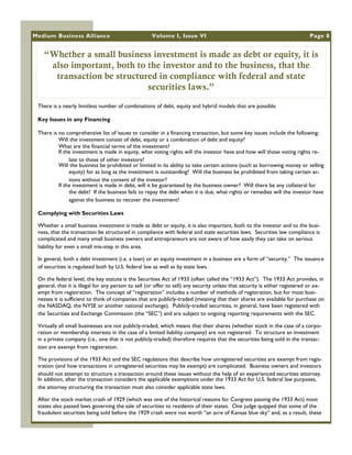Medium Business Alliance                             Volume I, Issue VI                                                      Page 8


   “Whether a small business investment is made as debt or equity, it is
    also important, both to the investor and to the business, that the
     transaction be structured in compliance with federal and state
                            securities laws.”
 There is a nearly limitless number of combinations of debt, equity and hybrid models that are possible.

 Key Issues in any Financing

 There is no comprehensive list of issues to consider in a financing transaction, but some key issues include the following:
          Will the investment consist of debt, equity or a combination of debt and equity?
          What are the financial terms of the investment?
          If the investment is made in equity, what voting rights will the investor have and how will those voting rights re-
               late to those of other investors?
          Will the business be prohibited or limited in its ability to take certain actions (such as borrowing money or selling
               equity) for as long as the investment is outstanding? Will the business be prohibited from taking certain ac-
               tions without the consent of the investor?
          If the investment is made in debt, will it be guaranteed by the business owner? Will there be any collateral for
               the debt? If the business fails to repay the debt when it is due, what rights or remedies will the investor have
               against the business to recover the investment?

 Complying with Securities Laws

 Whether a small business investment is made as debt or equity, it is also important, both to the investor and to the busi-
 ness, that the transaction be structured in compliance with federal and state securities laws. Securities law compliance is
 complicated and many small business owners and entrepreneurs are not aware of how easily they can take on serious
 liability for even a small mis-step in this area.

 In general, both a debt investment (i.e. a loan) or an equity investment in a business are a form of ―security.‖ The issuance
 of securities is regulated both by U.S. federal law as well as by state laws.

 On the federal level, the key statute is the Securities Act of 1933 (often called the ―1933 Act‖). The 1933 Act provides, in
 general, that it is illegal for any person to sell (or offer to sell) any security unless that security is either registered or ex-
 empt from registration. The concept of ―registration‖ includes a number of methods of registration, but for most busi-
 nesses it is sufficient to think of companies that are publicly-traded (meaning that their shares are available for purchase on
 the NASDAQ, the NYSE or another national exchange). Publicly-traded securities, in general, have been registered with
 the Securities and Exchange Commission (the ―SEC‖) and are subject to ongoing reporting requirements with the SEC.

 Virtually all small businesses are not publicly-traded, which means that their shares (whether stock in the case of a corpo-
 ration or membership interests in the case of a limited liability company) are not registered. To structure an investment
 in a private company (i.e., one that is not publicly-traded) therefore requires that the securities being sold in the transac-
 tion are exempt from registration.

 The provisions of the 1933 Act and the SEC regulations that describe how unregistered securities are exempt from regis-
 tration (and how transactions in unregistered securities may be exempt) are complicated. Business owners and investors
 should not attempt to structure a transaction around these issues without the help of an experienced securities attorney.
 In addition, after the transaction considers the applicable exemptions under the 1933 Act for U.S. federal law purposes,
 the attorney structuring the transaction must also consider applicable state laws.

 After the stock market crash of 1929 (which was one of the historical reasons for Congress passing the 1933 Act) most
 states also passed laws governing the sale of securities to residents of their states. One judge quipped that some of the
 fraudulent securities being sold before the 1929 crash were not worth ―an acre of Kansas blue sky‖ and, as a result, these
 