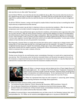 Medium Business Alliance                            Volume I, Issue VI                                                     Page 9

 state securities acts are often called ―blue sky laws.‖

 Like the federal 1933 Act, most state blue sky laws also prohibit the sale or offer of any security unless the security is ei-
 ther registered with the state or exempt from registration. The federal 1933 Act pre-empts state law with respect to
 registered (i.e. publicly-traded) securities, but state blue sky laws are still important with respect to sales of unregistered
 securities.

 As with the 1933 Act, however, cutting a trail through the complex thicket of state blue sky laws is something that should
 only be done by an experienced securities attorney.

 Some small business owners may ask why it is important to focus on securities law compliance. After all, some may say,
 entrepreneurs seem to be often involved in issuing stock options to investors and new employees.

 While it is true that many small businesses ignore securities law compliance, and sometimes seem to get away with it, they
 do so at their own peril. With the recent economic downturn, state securities regulators are aware of increased efforts
 by small businesses to obtain financing and have begun cracking down. Both state and federal regulators are empowered
 to issue ―cease and desist‖ orders to prevent a private company from selling unregistered securities that are not exempt.
 In serious cases, regulators may also begin enforcement actions and can assess fines and penalties. In some states, criminal
 violations of securities laws can carry the potential for incarceration.

 More frequently, a business‘ failure to comply with securities laws will be used as a weapon by an unhappy investor if the
 business fails or if the investor gets less than he or she hoped to get from the investment. An investor in a non-exempt,
 unregistered security may sue to ―rescind‖ the transaction, aiming to get a return of the original investment. In some
 cases parties involved with the unlawful transaction, including other owners of the business, can have personal liability to
 refund an investment that was made in violation of the law.

 Succeeding with Safety

 The best course of action for any small business owner contemplating a financing is to consult with an experienced busi-
 ness attorney. Even if the business owner has found an interested investor and the parties have agreed on the terms of
 the transaction, an experienced attorney can often help prepare the transaction documents in a way that helps both side
 understand the transaction better and ensures that the transactions complies with the law.




                             Jonathan B. Wilson is a business attorney with the Atlanta law firm of Taylor English Duma LLP
                             (www.taylorenglish.com). As a member of the Firm‘s Business Transactions, Corporate &
                             Taxation Group, his practice includes corporate securities, corporate finance and governance,
                             mergers and acquisitions and intellectual property. He has represented both Fortune 100, mid-
                             dle-market and start-up companies in transactional matters for more than 19 years.

                             Mr. Wilson has represented both large and small companies in outsourcing, patent licensing,
                             software licensing, distribution and strategic alliance agreements.

 Mr. Wilson has written numerous articles as well as three books:
  THE IN-HOUSE COUNSEL‘S ESSENTIAL TOOLKIT (American Bar Association, 2007) (contributor, Volume 3)
  OUT OF BALANCE: PRESCRIPTIONS FOR REFORMING THE AMERICAN LITIGATION SYSTEM (iUniverse, 2005)
  INTERNET FORMS AND COMMENTARY: A PRACTITIONER‘S GUIDE TO E-COMMERCE CONTRACTS AND THE WORLD WIDE
     WEB (co-author and co-editor) (American Bar Association, 2002)

 He publishes his personal blog at www.jonathanbwilson.com and often writes for the Manhattan Institute think tank at
 www.pointoflaw.com. Mr. Wilson can be reached at jwilson@taylorenglish.com or by phone at 678-336-7185.
 