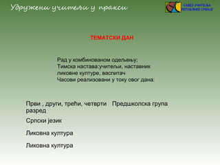ТЕМАТСКИ ДАН
Рад у комбинованом одељењу;
Тимска настава:учитељи, наставник
ликовне културе, васпитач
Часови реализовани у току овог дана:
Први , други, трећи, четврти
разред
Предшколска група
Српски језик
Ликовна култура
Ликовна култура
 