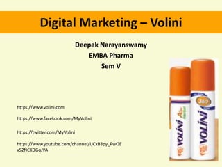 Digital Marketing – Volini
Deepak Narayanswamy
EMBA Pharma
Sem V
https://www.volini.com
https://www.facebook.com/MyVolini
https://twitter.com/MyVolini
https://www.youtube.com/channel/UCxB3py_PwOE
xS2NCKDGoJVA
 