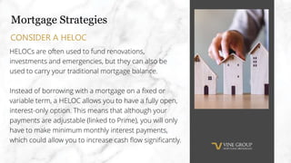Mortgage Strategies
HELOCs are often used to fund renovations,
investments and emergencies, but they can also be
used to carry your traditional mortgage balance.
Instead of borrowing with a mortgage on a fixed or
variable term, a HELOC allows you to have a fully open,
interest-only option. This means that although your
payments are adjustable (linked to Prime), you will only
have to make minimum monthly interest payments,
which could allow you to increase cash flow significantly.
CONSIDER A HELOC
 