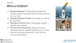 @volitionproperties
www.volitionprop.com
Who is Volition?
● Mission Statement: To help people navigate the
complex world of real estate and to be the team who
has your back.
● Complete Solution Provider: Everything you need to
be successful.
● We Figure It Out For You: Cutting-edge research,
analysis, and synthesis.
● We Come From Experience: We’re all investors
ourselves and have sizeable portfolios across various
types of real estate investments. Learn from our
success and mistakes!
 