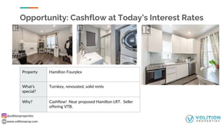 @volitionproperties
www.volitionprop.com
Opportunity: Cashflow at Today’s Interest Rates
Property Hamilton Fourplex
What’s
special?
Turnkey, renovated, solid rents
Why? Cashflow! Near proposed Hamilton LRT. Seller
offering VTB.
 