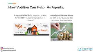 @volitionproperties
www.volitionprop.com
Home Buyer & Home Sellers
are 50% of our business! We
can ensure that your home
makes good financial sense.
Pre-Analyzed Deals for Investors looking
for the BEST investment properties in
Toronto!
How Volition Can Help. As Agents.
 