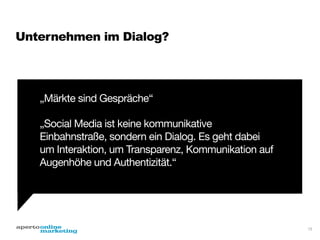 Unternehmen im Dialog?

„Märkte sind Gespräche“

„Social Media ist keine kommunikative
Einbahnstraße, sondern ein Dialog. Es geht dabei
um Interaktion, um Transparenz, Kommunikation auf
Augenhöhe und Authentizität.“

15

 