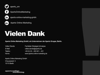 aperto_om
ApertoOnlineMarketing
aperto-online-marketing-gmbh

g+

Aperto Online Marketing

Vielen Dank
Aperto Online Marketing GmbH, ein Unternehmen der Aperto Gruppe, Berlin.
Volker Davids
E-Mail
Telefon
Home

Fachleiter Strategie & Analyse
volker.davids@aperto.de
+49 (0) 30 – 283 921 – 421
www.aperto-online-marketing.de

Aperto Online Marketing GmbH
Chausseestr. 5
10115 Berlin

 