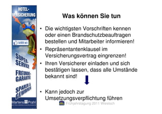Was können Sie tun

• Die wichtigsten Vorschriften kennen
  oder einen Brandschutzbeauftragen
  bestellen und Mitarbeiter informieren!
• Repräsentantenklausel im
  Versicherungsvertrag eingrenzen!
• Ihren Versicherer einladen und sich
  bestätigen lassen, dass alle Umstände
  bekannt sind!

• Kann jedoch zur
  Umsetzungsverpflichtung führen
          Frühjahrstagung 2011 Wiesloch
 
