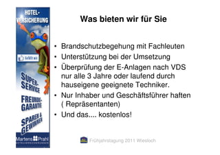 Was bieten wir für Sie


• Brandschutzbegehung mit Fachleuten
• Unterstützung bei der Umsetzung
• Überprüfung der E-Anlagen nach VDS
  nur alle 3 Jahre oder laufend durch
  hauseigene geeignete Techniker.
• Nur Inhaber und Geschäftsführer haften
  ( Repräsentanten)
• Und das.... kostenlos!


          Frühjahrstagung 2011 Wiesloch
 