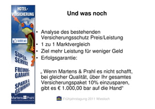 Und was noch


• Analyse des bestehenden
  Versicherungsschutz Preis/Leistung
• 1 zu 1 Marktvergleich
• Ziel mehr Leistung für weniger Geld
• Erfolgsgarantie:

 „ Wenn Martens & Prahl es nicht schafft,
 bei gleicher Qualität, über Ihr gesamtes
 Versicherungspaket 10% einzusparen,
 gibt es € 1.000,00 bar auf die Hand“
           Frühjahrstagung 2011 Wiesloch
 