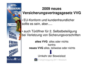 2009 neues
Versicherungsvertragsgesetz VVG
• EU-Konform und kundenfreundlicher
sollte es sein, aber.....

• auch Türöffner für 2. Selbstbeteiligung
bei Verletzung von Sicherungsvorschriften

         altes VVG alles oder nichts
                   kontra
     neues VVG alles, teilweise oder nichts


             Umkehr der Beweislast
             Frühjahrstagung 2011 Wiesloch
 