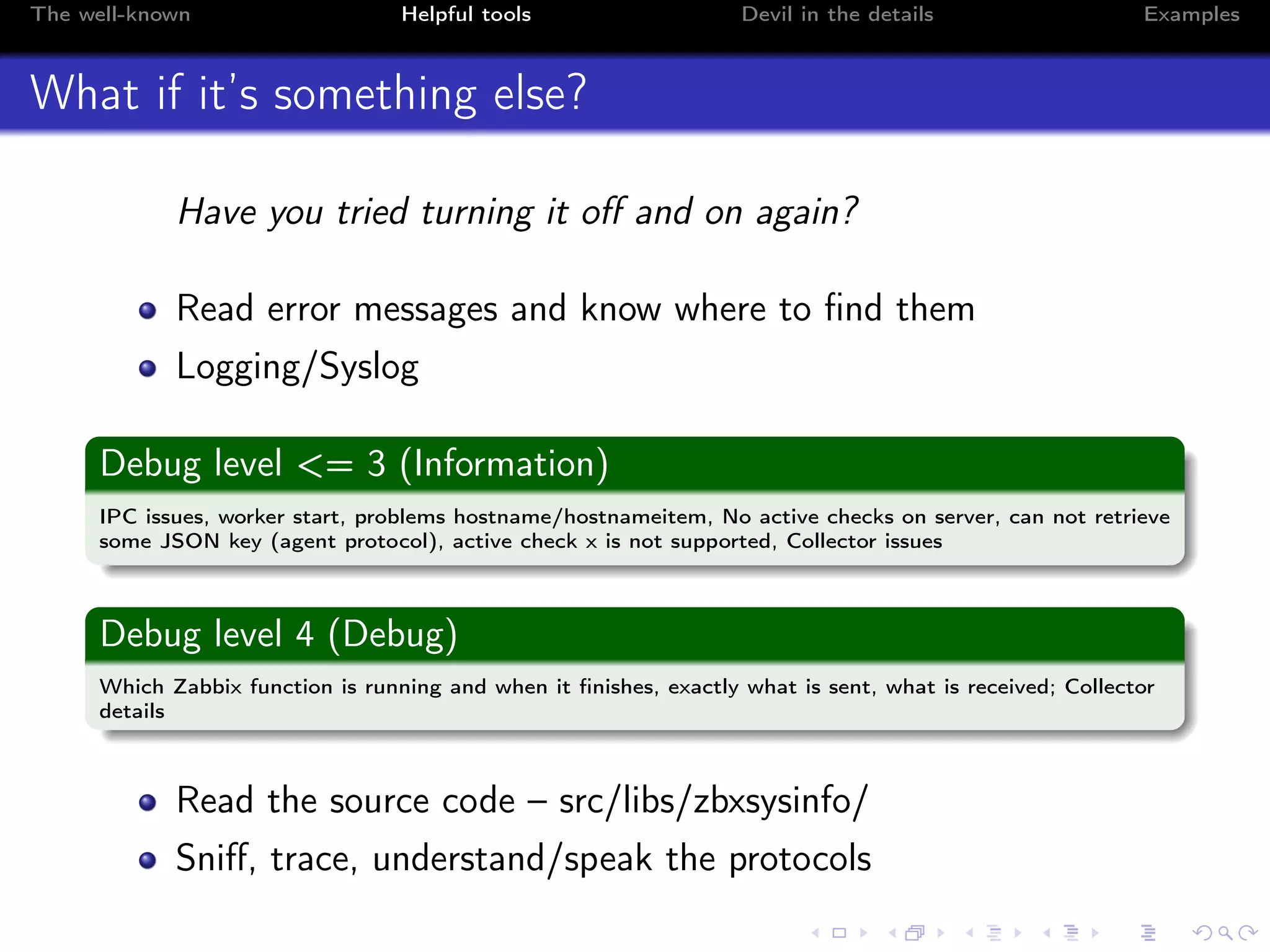 The well-known Helpful tools Devil in the details Examples
What if it’s something else?
Have you tried turning it oﬀ and on again?
Read error messages and know where to ﬁnd them
Logging/Syslog
Debug level <= 3 (Information)
IPC issues, worker start, problems hostname/hostnameitem, No active checks on server, can not retrieve
some JSON key (agent protocol), active check x is not supported, Collector issues
Debug level 4 (Debug)
Which Zabbix function is running and when it ﬁnishes, exactly what is sent, what is received; Collector
details
Read the source code – src/libs/zbxsysinfo/
Sniﬀ, trace, understand/speak the protocols
 