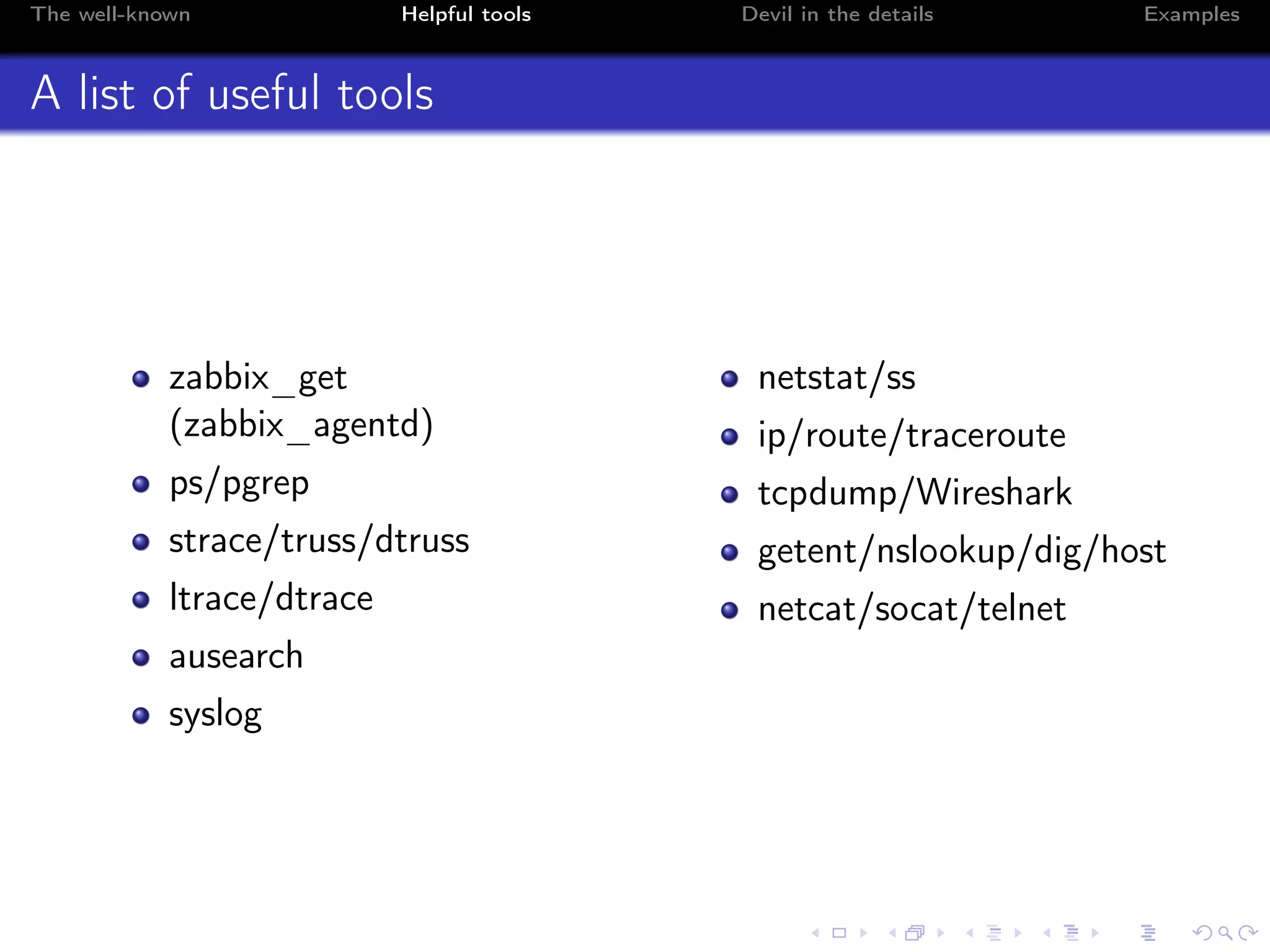 The well-known Helpful tools Devil in the details Examples
A list of useful tools
zabbix_get
(zabbix_agentd)
ps/pgrep
strace/truss/dtruss
ltrace/dtrace
ausearch
syslog
netstat/ss
ip/route/traceroute
tcpdump/Wireshark
getent/nslookup/dig/host
netcat/socat/telnet
 