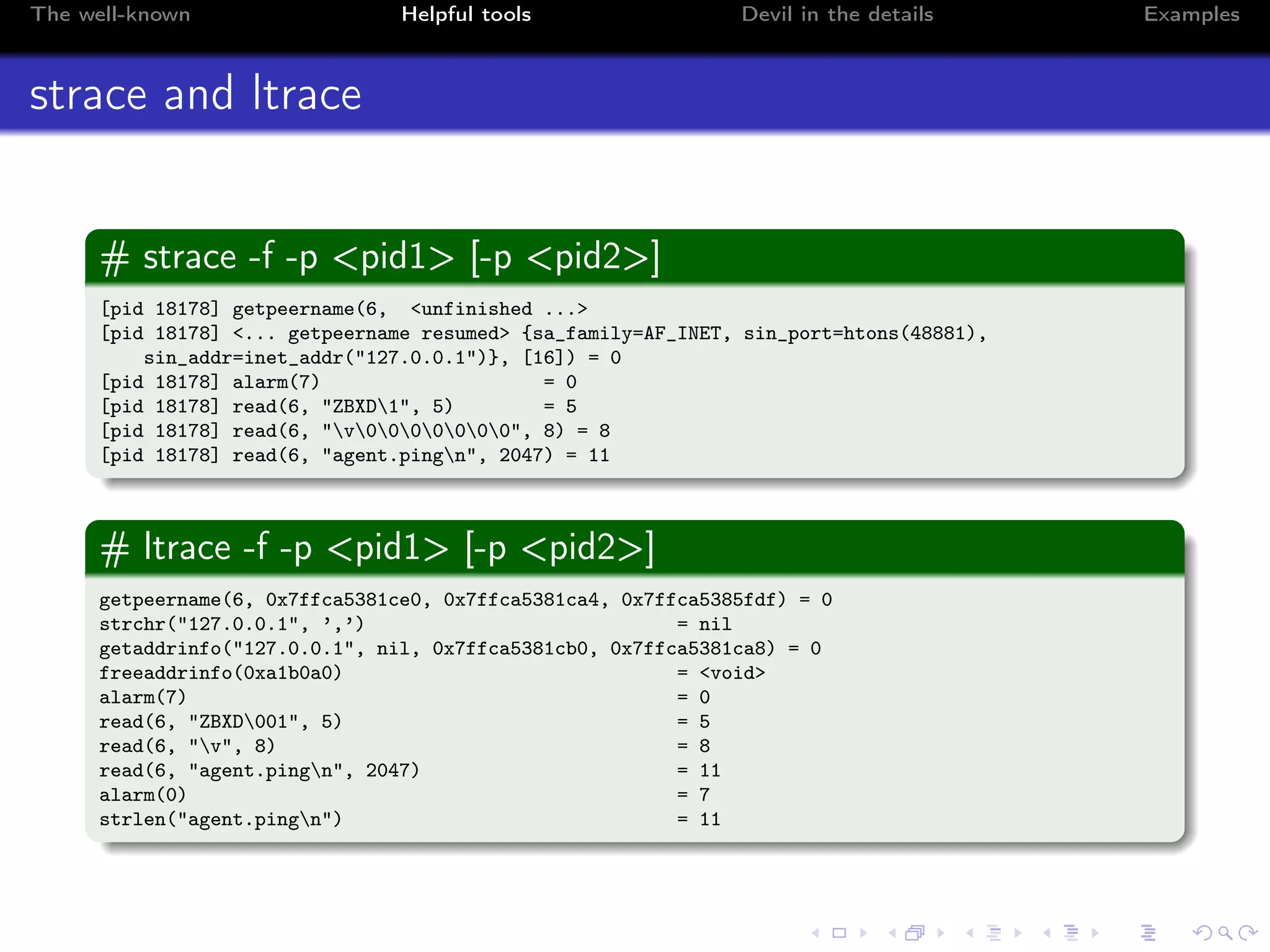 The well-known Helpful tools Devil in the details Examples
strace and ltrace
# strace -f -p <pid1> [-p <pid2>]
[pid 18178] getpeername(6, <unfinished ...>
[pid 18178] <... getpeername resumed> {sa_family=AF_INET, sin_port=htons(48881),
sin_addr=inet_addr("127.0.0.1")}, [16]) = 0
[pid 18178] alarm(7) = 0
[pid 18178] read(6, "ZBXD1", 5) = 5
[pid 18178] read(6, "v0000000", 8) = 8
[pid 18178] read(6, "agent.pingn", 2047) = 11
# ltrace -f -p <pid1> [-p <pid2>]
getpeername(6, 0x7ffca5381ce0, 0x7ffca5381ca4, 0x7ffca5385fdf) = 0
strchr("127.0.0.1", ’,’) = nil
getaddrinfo("127.0.0.1", nil, 0x7ffca5381cb0, 0x7ffca5381ca8) = 0
freeaddrinfo(0xa1b0a0) = <void>
alarm(7) = 0
read(6, "ZBXD001", 5) = 5
read(6, "v", 8) = 8
read(6, "agent.pingn", 2047) = 11
alarm(0) = 7
strlen("agent.pingn") = 11
 